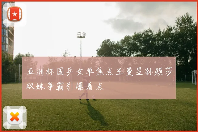 亚洲杯国乒女单焦点王曼昱孙颖莎双姝争霸引爆看点