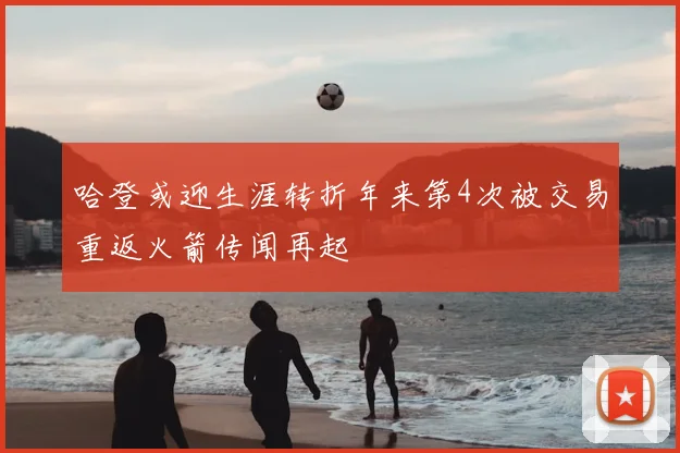 哈登或迎生涯转折年来第4次被交易重返火箭传闻再起