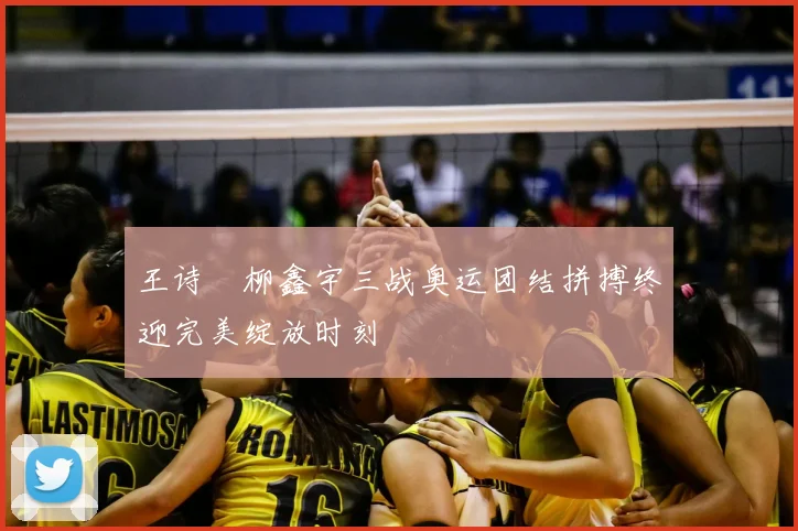 王诗玥柳鑫宇三战奥运团结拼搏终迎完美绽放时刻