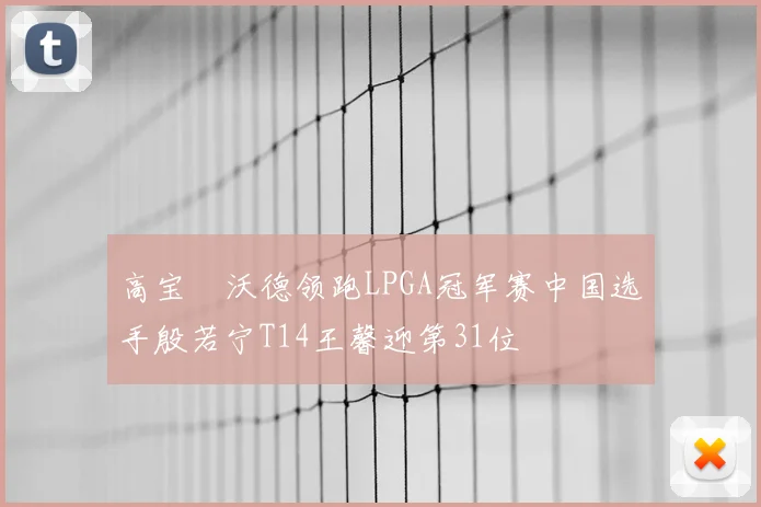 高宝璟沃德领跑LPGA冠军赛中国选手殷若宁T14王馨迎第31位