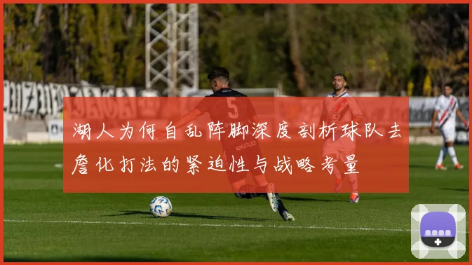 湖人为何自乱阵脚深度剖析球队去詹化打法的紧迫性与战略考量