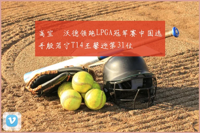 高宝璟沃德领跑LPGA冠军赛中国选手殷若宁T14王馨迎第31位