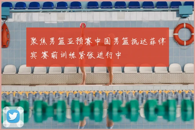 聚焦男篮亚预赛中国男篮抵达菲律宾 赛前训练紧张进行中