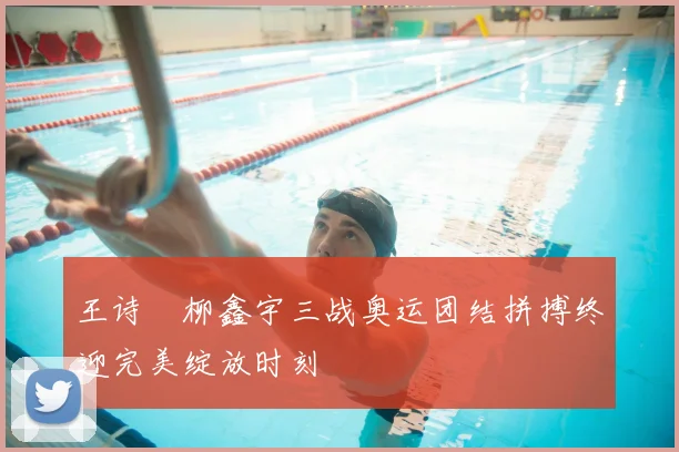 王诗玥柳鑫宇三战奥运团结拼搏终迎完美绽放时刻