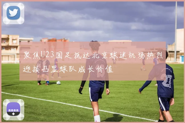 聚焦U23国足抵达北京球迷机场热烈迎接凸显球队成长价值