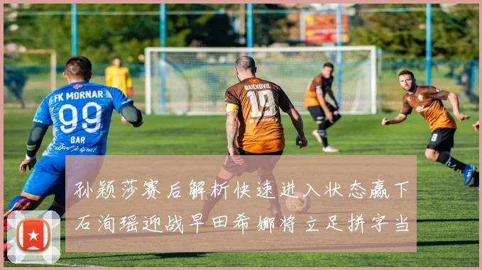 孙颖莎赛后解析快速进入状态赢下石洵瑶迎战早田希娜将立足拼字当头