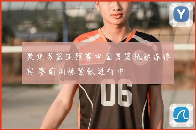 聚焦男篮亚预赛中国男篮抵达菲律宾 赛前训练紧张进行中