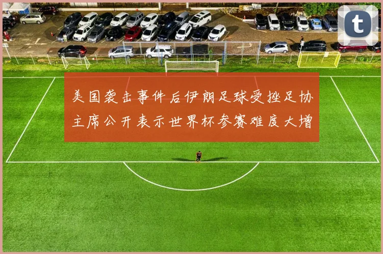 美国袭击事件后伊朗足球受挫足协主席公开表示世界杯参赛难度大增