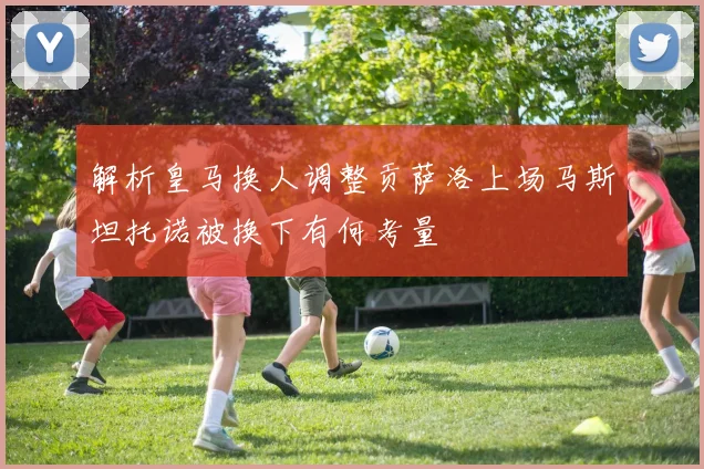 解析皇马换人调整贡萨洛上场马斯坦托诺被换下有何考量