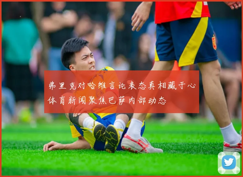 弗里克对哈维言论表态真相藏于心体育新闻聚焦巴萨内部动态