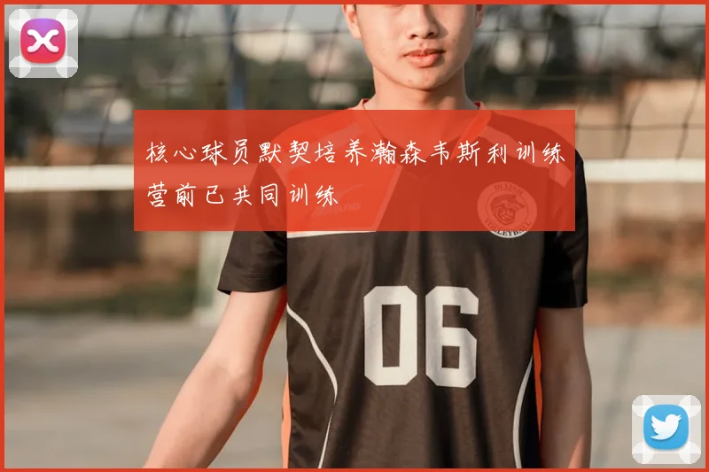 核心球员默契培养瀚森韦斯利训练营前已共同训练